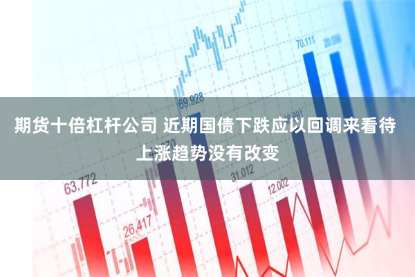 期货十倍杠杆公司 近期国债下跌应以回调来看待 上涨趋势没有改变