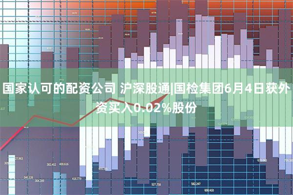 国家认可的配资公司 沪深股通|国检集团6月4日获外资买入0.02%股份