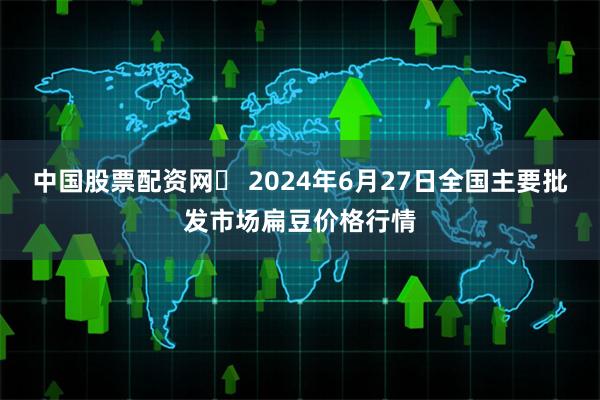 中国股票配资网	 2024年6月27日全国主要批发市场扁豆价格行情