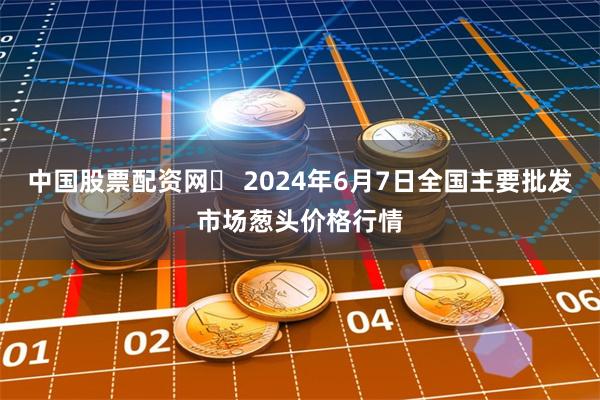 中国股票配资网	 2024年6月7日全国主要批发市场葱头价格行情