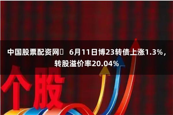 中国股票配资网	 6月11日博23转债上涨1.3%，转股溢价率20.04%