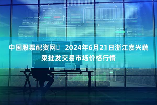 中国股票配资网	 2024年6月21日浙江嘉兴蔬菜批发交易市场价格行情