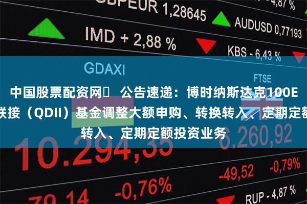 中国股票配资网	 公告速递：博时纳斯达克100ETF发起式联接（QDII）基金调整大额申购、转换转入、定期定额投资业务