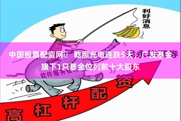 中国股票配资网	 乾照光电连跌5天，广发基金旗下1只基金位列前十大股东