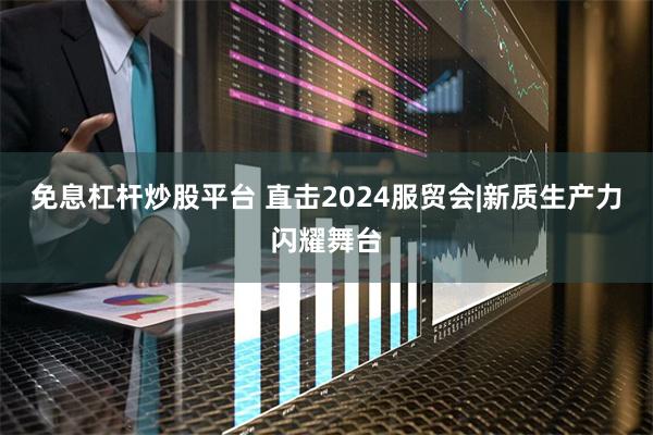 免息杠杆炒股平台 直击2024服贸会|新质生产力闪耀舞台