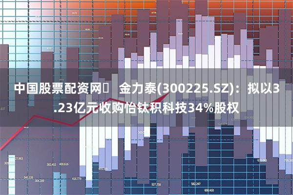 中国股票配资网	 金力泰(300225.SZ)：拟以3.23亿元收购怡钛积科技34%股权