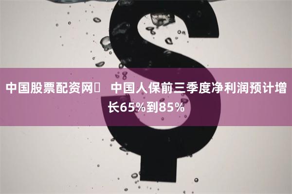 中国股票配资网	 中国人保前三季度净利润预计增长65%到85%