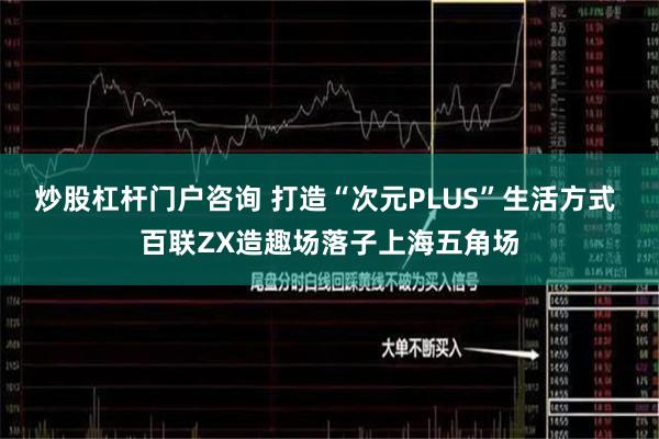 炒股杠杆门户咨询 打造“次元PLUS”生活方式 百联ZX造趣场落子上海五角场