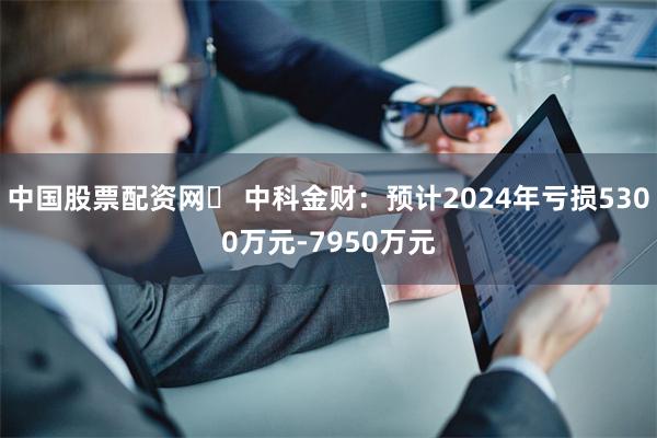 中国股票配资网	 中科金财：预计2024年亏损5300万元-7950万元