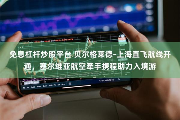 免息杠杆炒股平台 贝尔格莱德-上海直飞航线开通，塞尔维亚航空牵手携程助力入境游