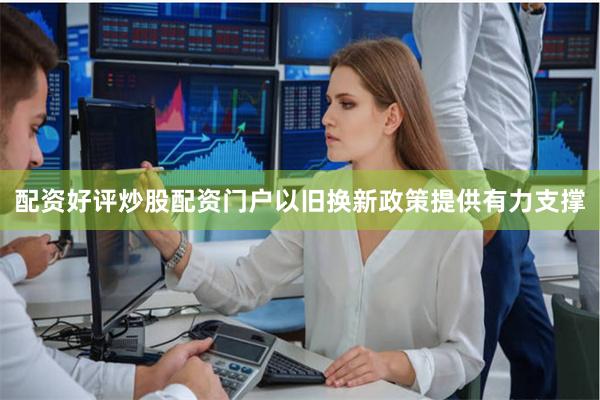配资好评炒股配资门户以旧换新政策提供有力支撑