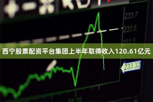 西宁股票配资平台集团上半年取得收入120.61亿元
