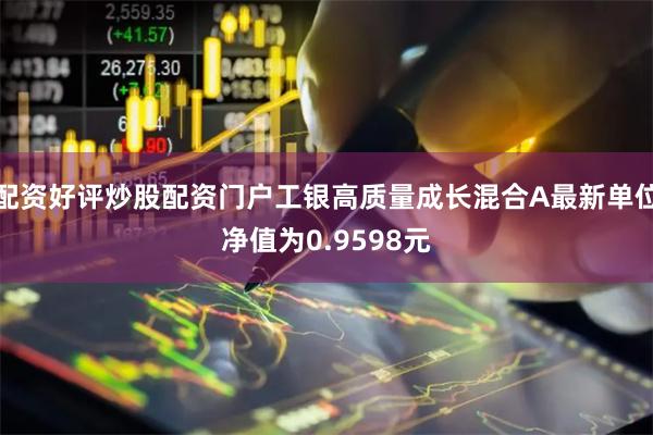 配资好评炒股配资门户工银高质量成长混合A最新单位净值为0.9598元