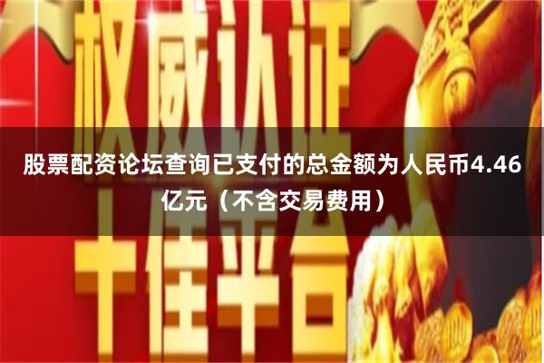 股票配资论坛查询已支付的总金额为人民币4.46亿元（不含交易费用）