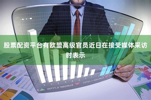 股票配资平台有欧盟高级官员近日在接受媒体采访时表示