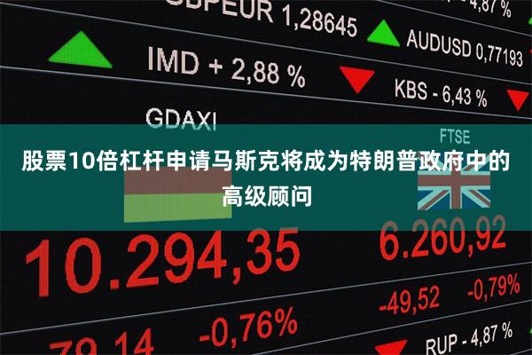 股票10倍杠杆申请马斯克将成为特朗普政府中的高级顾问