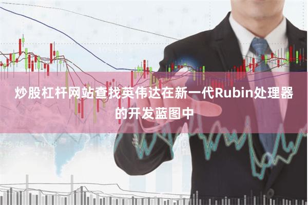 炒股杠杆网站查找英伟达在新一代Rubin处理器的开发蓝图中