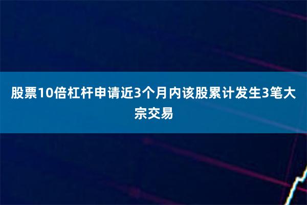 股票10倍杠杆申请近3个月内该股累计发生3笔大宗交易