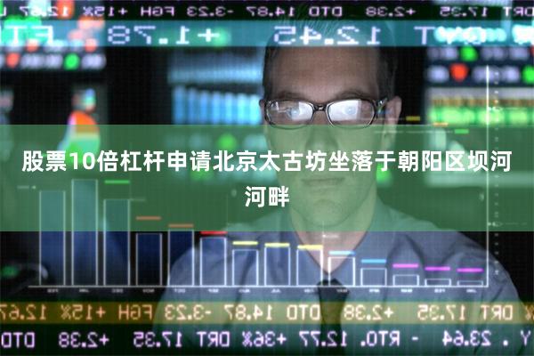 股票10倍杠杆申请北京太古坊坐落于朝阳区坝河河畔