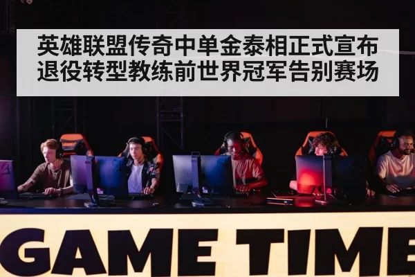 英雄联盟传奇中单金泰相正式宣布退役转型教练前世界冠军告别赛场
