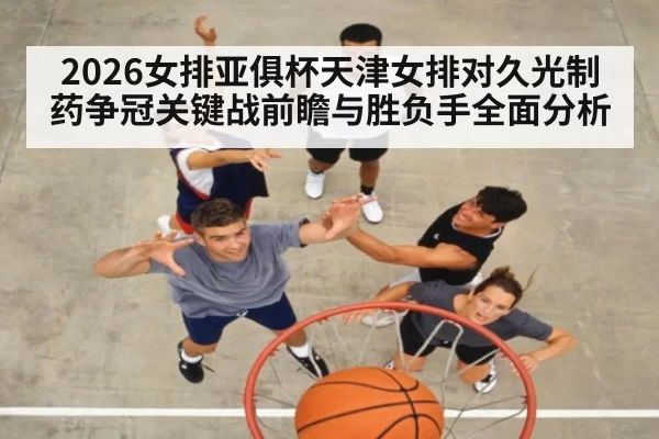 2026女排亚俱杯天津女排对久光制药争冠关键战前瞻与胜负手全面分析